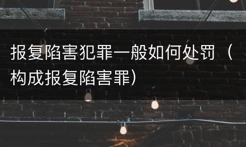 报复陷害犯罪一般如何处罚（构成报复陷害罪）