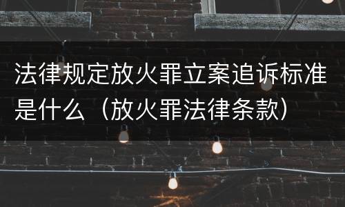 法律规定放火罪立案追诉标准是什么（放火罪法律条款）