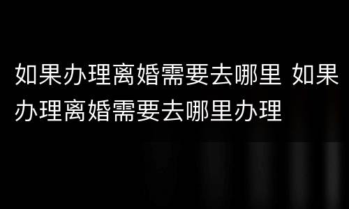 如果办理离婚需要去哪里 如果办理离婚需要去哪里办理