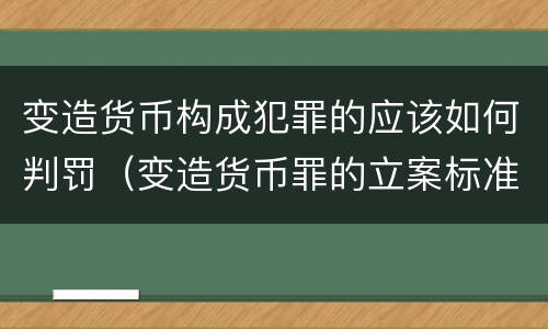 变造货币构成犯罪的应该如何判罚（变造货币罪的立案标准）