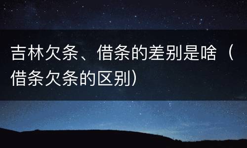 吉林欠条、借条的差别是啥（借条欠条的区别）
