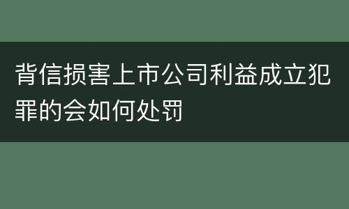 背信损害上市公司利益成立犯罪的会如何处罚
