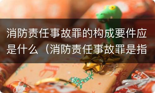 消防责任事故罪的构成要件应是什么（消防责任事故罪是指违反什么）