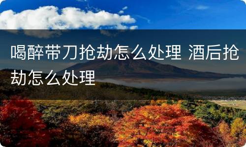 喝醉带刀抢劫怎么处理 酒后抢劫怎么处理