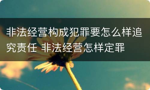 非法经营构成犯罪要怎么样追究责任 非法经营怎样定罪