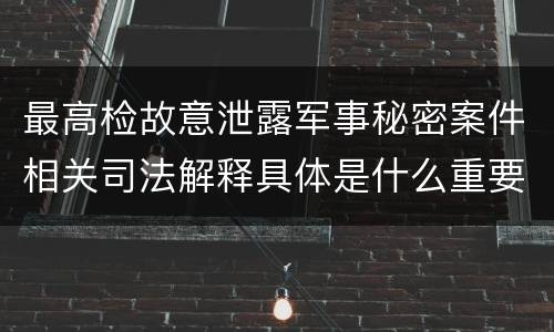 最高检故意泄露军事秘密案件相关司法解释具体是什么重要规定