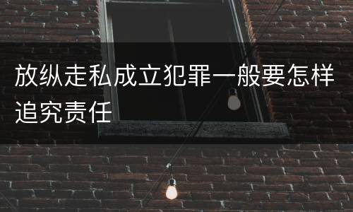 放纵走私成立犯罪一般要怎样追究责任