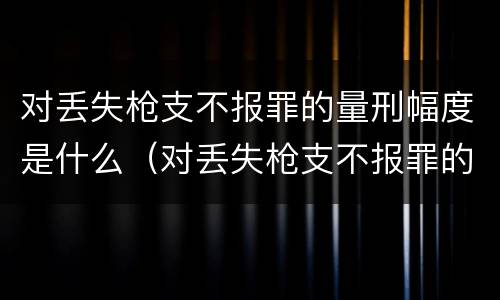 对丢失枪支不报罪的量刑幅度是什么（对丢失枪支不报罪的量刑幅度是什么意思）