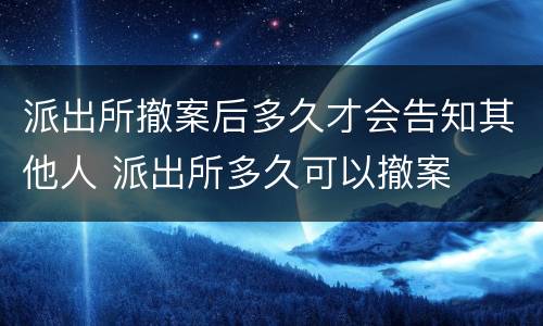 派出所撤案后多久才会告知其他人 派出所多久可以撤案