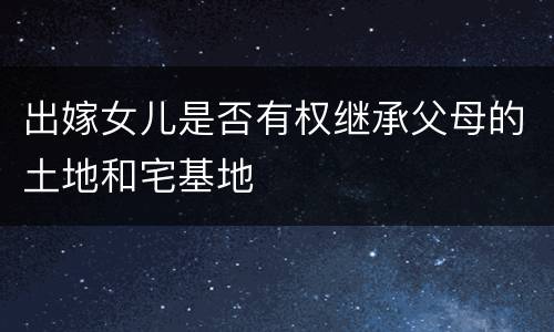 出嫁女儿是否有权继承父母的土地和宅基地