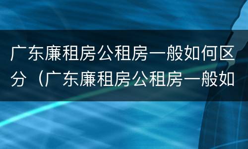广东廉租房公租房一般如何区分（广东廉租房公租房一般如何区分等级）