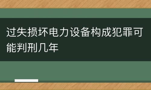 过失损坏电力设备构成犯罪可能判刑几年