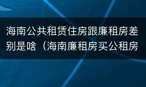 海南公共租赁住房跟廉租房差别是啥（海南廉租房买公租房后悔了）