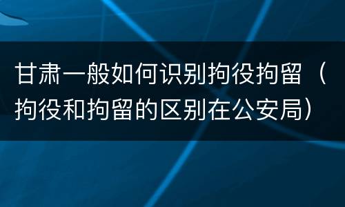 甘肃一般如何识别拘役拘留（拘役和拘留的区别在公安局）