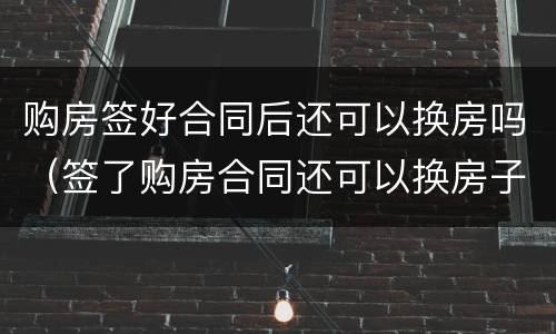购房签好合同后还可以换房吗（签了购房合同还可以换房子吗）