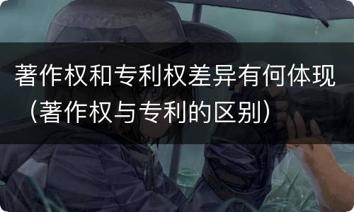 著作权和专利权差异有何体现（著作权与专利的区别）