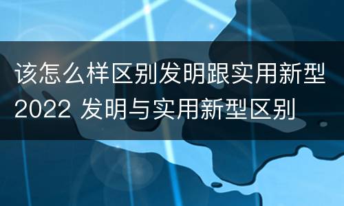 该怎么样区别发明跟实用新型2022 发明与实用新型区别