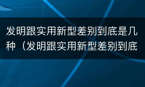 发明跟实用新型差别到底是几种（发明跟实用新型差别到底是几种形式）
