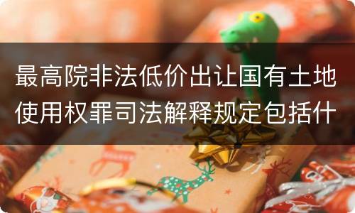 最高院非法低价出让国有土地使用权罪司法解释规定包括什么