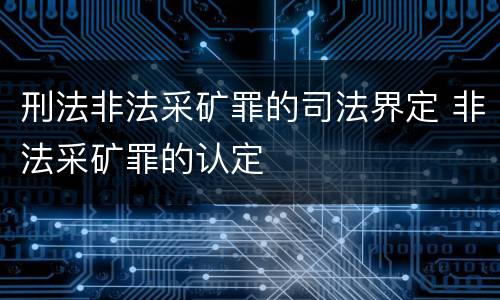 刑法非法采矿罪的司法界定 非法采矿罪的认定