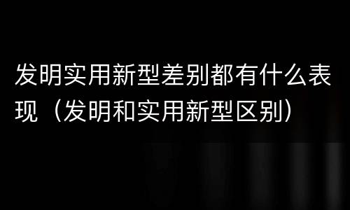 发明实用新型差别都有什么表现（发明和实用新型区别）