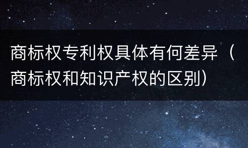 商标权专利权具体有何差异（商标权和知识产权的区别）