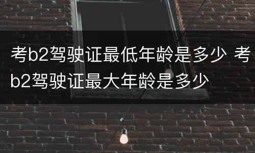 考b2驾驶证最低年龄是多少 考b2驾驶证最大年龄是多少