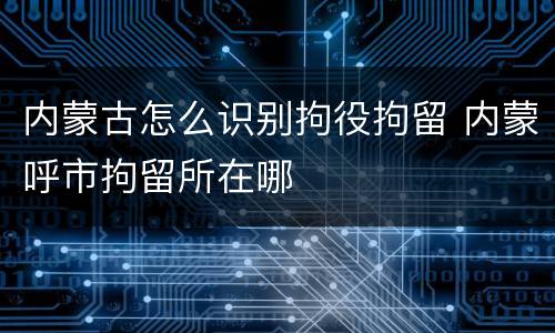 内蒙古怎么识别拘役拘留 内蒙呼市拘留所在哪