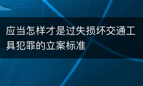 应当怎样才是过失损坏交通工具犯罪的立案标准