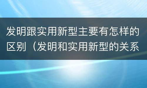 发明跟实用新型主要有怎样的区别（发明和实用新型的关系）