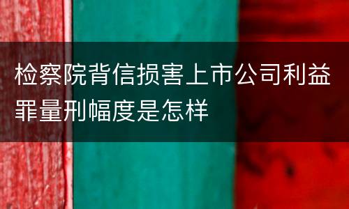 检察院背信损害上市公司利益罪量刑幅度是怎样