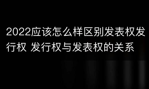 2022应该怎么样区别发表权发行权 发行权与发表权的关系