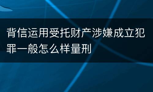 背信运用受托财产涉嫌成立犯罪一般怎么样量刑