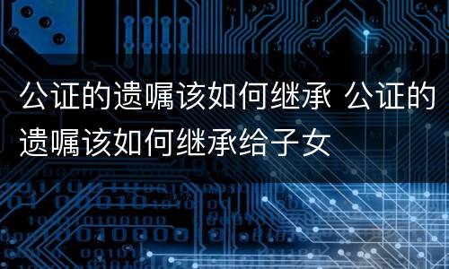公证的遗嘱该如何继承 公证的遗嘱该如何继承给子女