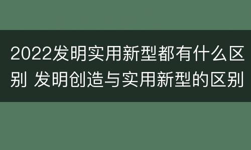 2022发明实用新型都有什么区别 发明创造与实用新型的区别