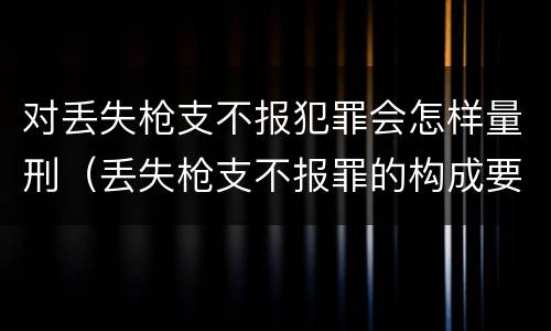 对丢失枪支不报犯罪会怎样量刑（丢失枪支不报罪的构成要件）