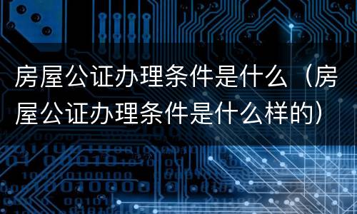 房屋公证办理条件是什么（房屋公证办理条件是什么样的）