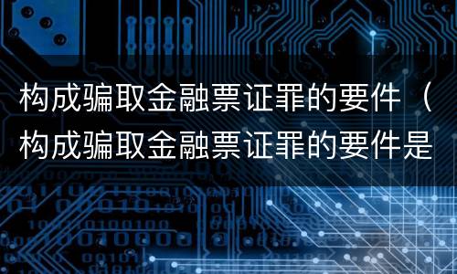 构成骗取金融票证罪的要件（构成骗取金融票证罪的要件是）