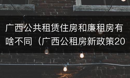 广西公共租赁住房和廉租房有啥不同（广西公租房新政策2021）