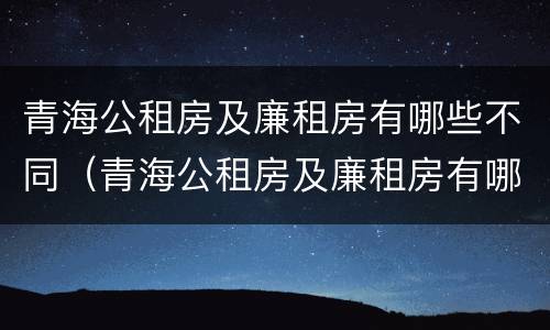 青海公租房及廉租房有哪些不同（青海公租房及廉租房有哪些不同地方）