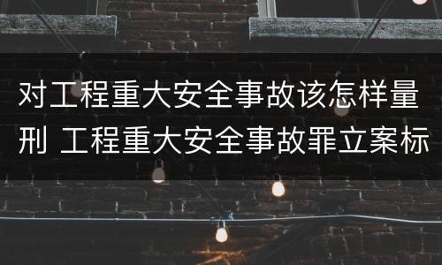 对工程重大安全事故该怎样量刑 工程重大安全事故罪立案标准