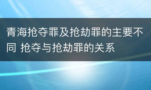 青海抢夺罪及抢劫罪的主要不同 抢夺与抢劫罪的关系
