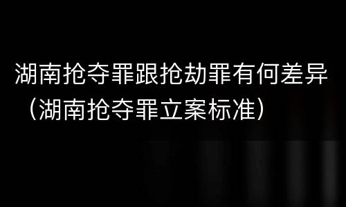 湖南抢夺罪跟抢劫罪有何差异（湖南抢夺罪立案标准）