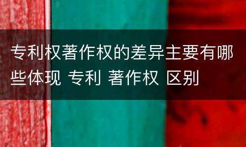 专利权著作权的差异主要有哪些体现 专利 著作权 区别