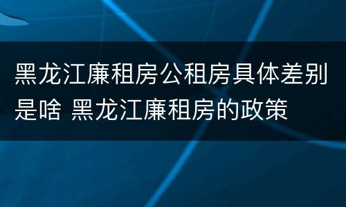 黑龙江廉租房公租房具体差别是啥 黑龙江廉租房的政策
