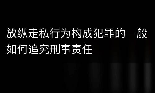 放纵走私行为构成犯罪的一般如何追究刑事责任