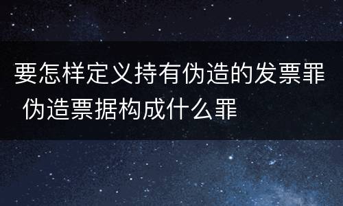 要怎样定义持有伪造的发票罪 伪造票据构成什么罪