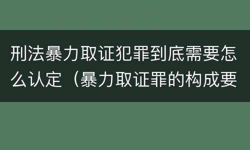刑法暴力取证犯罪到底需要怎么认定（暴力取证罪的构成要件）