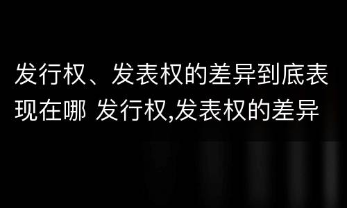 发行权、发表权的差异到底表现在哪 发行权,发表权的差异到底表现在哪些方面