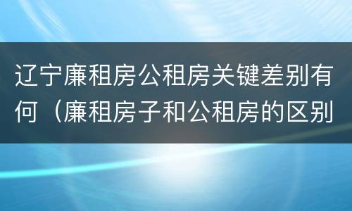 辽宁廉租房公租房关键差别有何（廉租房子和公租房的区别）